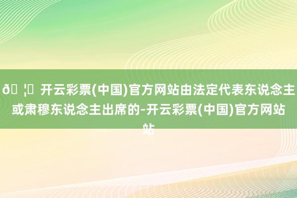 🦄开云彩票(中国)官方网站由法定代表东说念主或肃穆东说念主出席的-开云彩票(中国)官方网站