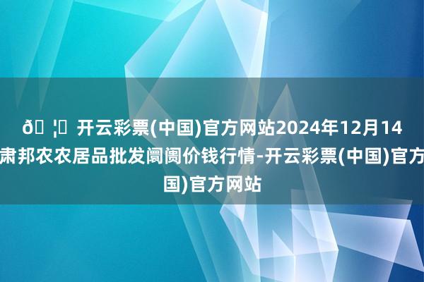 🦄开云彩票(中国)官方网站2024年12月14日甘肃邦农农居品批发阛阓价钱行情-开云彩票(中国)官方网站