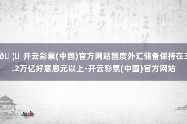 🦄开云彩票(中国)官方网站国度外汇储备保持在3.2万亿好意思元以上-开云彩票(中国)官方网站