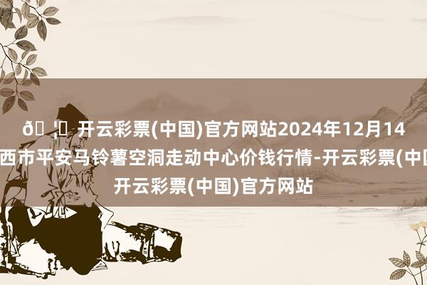 🦄开云彩票(中国)官方网站2024年12月14日甘肃省定西市平安马铃薯空洞走动中心价钱行情-开云彩票(中国)官方网站