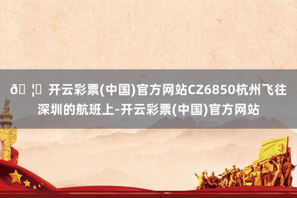 🦄开云彩票(中国)官方网站CZ6850杭州飞往深圳的航班上-开云彩票(中国)官方网站