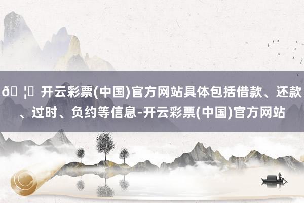 🦄开云彩票(中国)官方网站具体包括借款、还款、过时、负约等信息-开云彩票(中国)官方网站