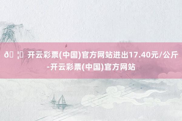 🦄开云彩票(中国)官方网站进出17.40元/公斤-开云彩票(中国)官方网站