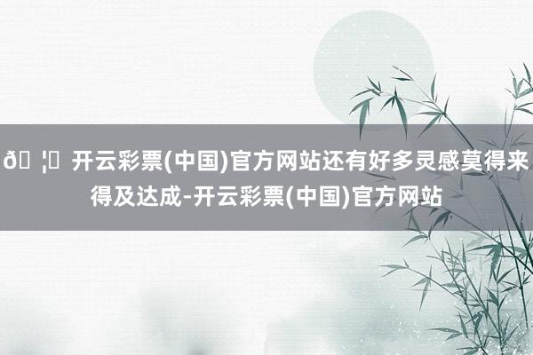 🦄开云彩票(中国)官方网站还有好多灵感莫得来得及达成-开云彩票(中国)官方网站