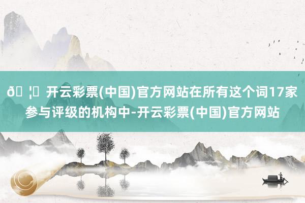 🦄开云彩票(中国)官方网站在所有这个词17家参与评级的机构中-开云彩票(中国)官方网站