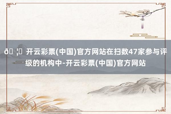 🦄开云彩票(中国)官方网站在扫数47家参与评级的机构中-开云彩票(中国)官方网站