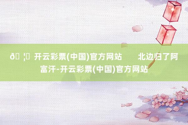 🦄开云彩票(中国)官方网站       北边归了阿富汗-开云彩票(中国)官方网站