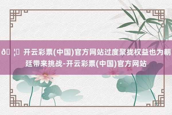 🦄开云彩票(中国)官方网站过度聚拢权益也为朝廷带来挑战-开云彩票(中国)官方网站