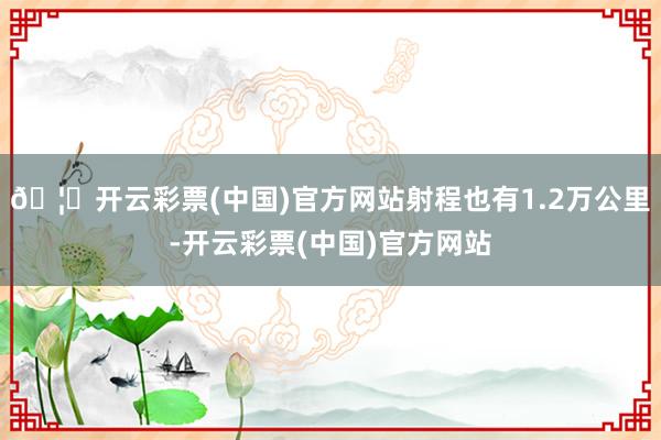 🦄开云彩票(中国)官方网站射程也有1.2万公里-开云彩票(中国)官方网站