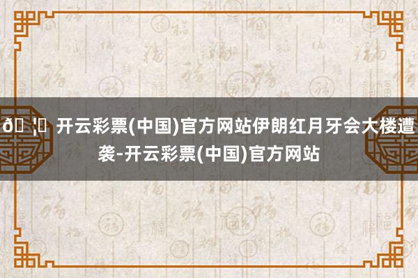 🦄开云彩票(中国)官方网站伊朗红月牙会大楼遭袭-开云彩票(中国)官方网站