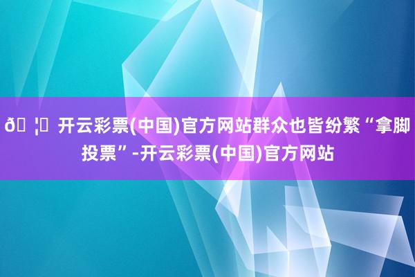 🦄开云彩票(中国)官方网站群众也皆纷繁“拿脚投票”-开云彩票(中国)官方网站