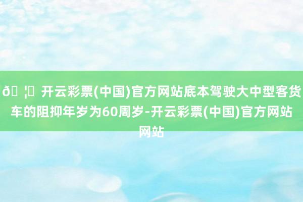 🦄开云彩票(中国)官方网站底本驾驶大中型客货车的阻抑年岁为60周岁-开云彩票(中国)官方网站