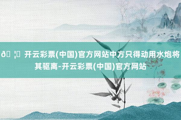 🦄开云彩票(中国)官方网站中方只得动用水炮将其驱离-开云彩票(中国)官方网站