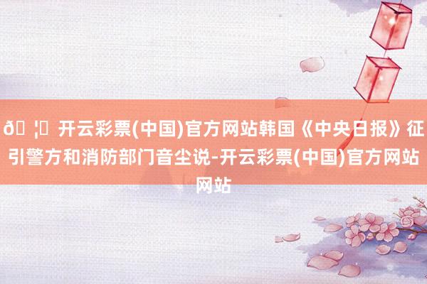 🦄开云彩票(中国)官方网站韩国《中央日报》征引警方和消防部门音尘说-开云彩票(中国)官方网站
