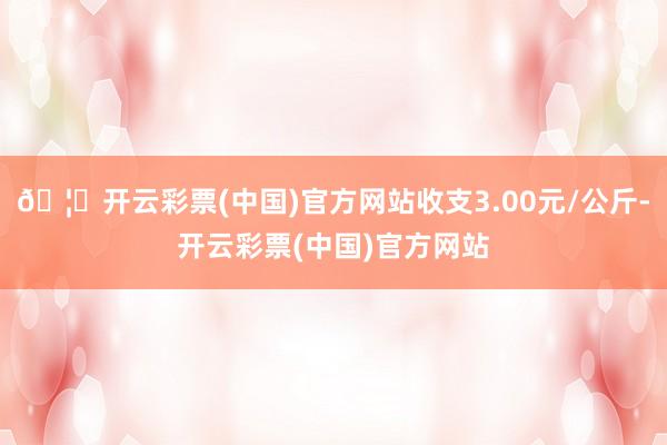 🦄开云彩票(中国)官方网站收支3.00元/公斤-开云彩票(中国)官方网站
