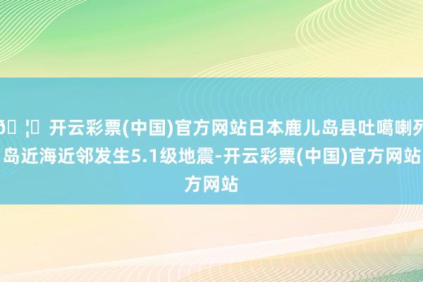 🦄开云彩票(中国)官方网站日本鹿儿岛县吐噶喇列岛近海近邻发生5.1级地震-开云彩票(中国)官方网站