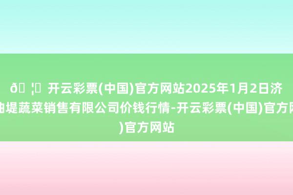 🦄开云彩票(中国)官方网站2025年1月2日济南曲堤蔬菜销售有限公司价钱行情-开云彩票(中国)官方网站