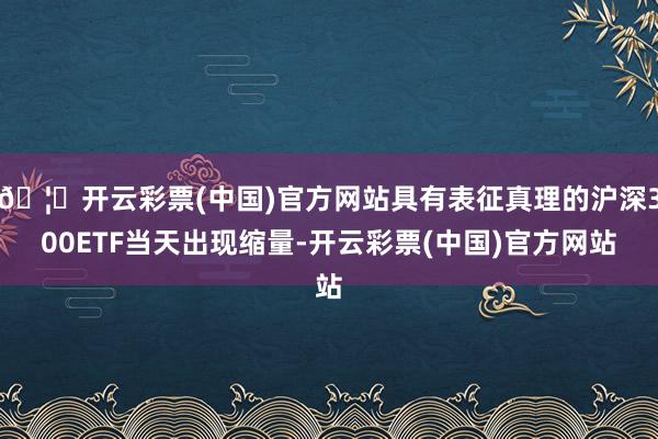 🦄开云彩票(中国)官方网站具有表征真理的沪深300ETF当天出现缩量-开云彩票(中国)官方网站