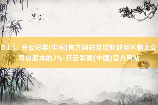🦄开云彩票(中国)官方网站且增握数目不朝上公司总股本的2%-开云彩票(中国)官方网站