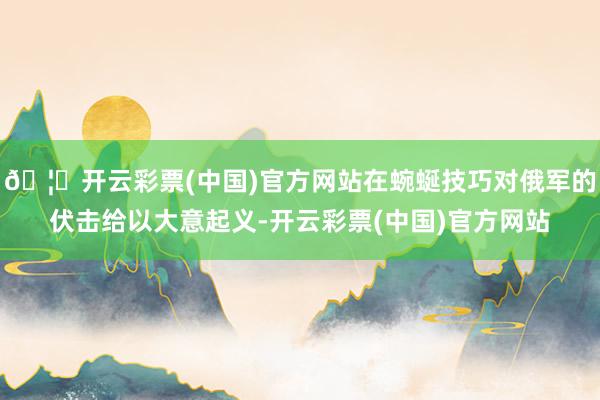 🦄开云彩票(中国)官方网站在蜿蜒技巧对俄军的伏击给以大意起义-开云彩票(中国)官方网站
