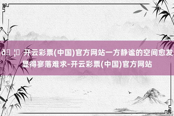 🦄开云彩票(中国)官方网站一方静谧的空间愈发显得寥落难求-开云彩票(中国)官方网站