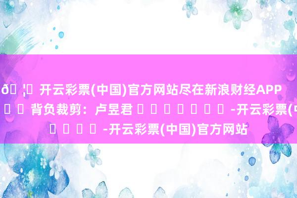 🦄开云彩票(中国)官方网站尽在新浪财经APP            						背负裁剪：卢昱君 							-开云彩票(中国)官方网站