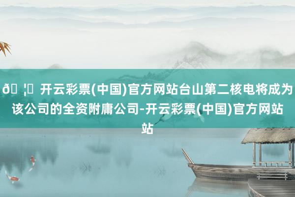 🦄开云彩票(中国)官方网站台山第二核电将成为该公司的全资附庸公司-开云彩票(中国)官方网站