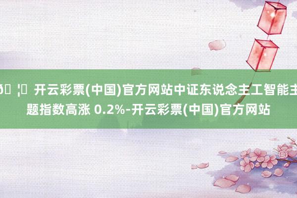🦄开云彩票(中国)官方网站中证东说念主工智能主题指数高涨 0.2%-开云彩票(中国)官方网站