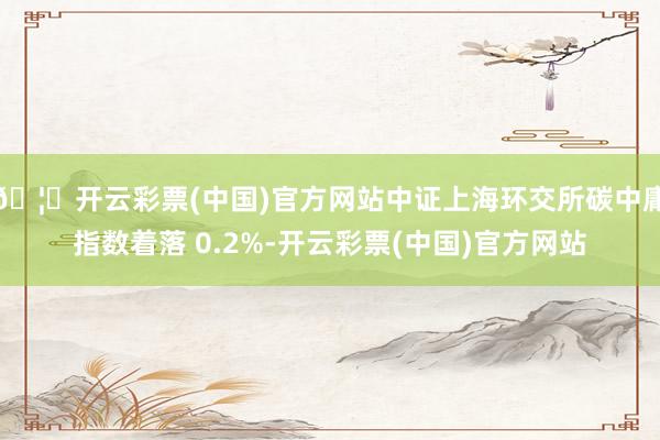 🦄开云彩票(中国)官方网站中证上海环交所碳中庸指数着落 0.2%-开云彩票(中国)官方网站