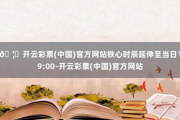 🦄开云彩票(中国)官方网站铁心时辰延伸至当日19:00-开云彩票(中国)官方网站