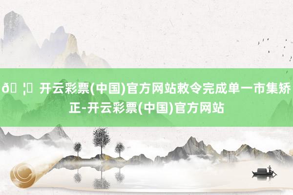 🦄开云彩票(中国)官方网站敕令完成单一市集矫正-开云彩票(中国)官方网站