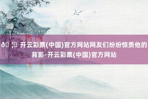🦄开云彩票(中国)官方网站网友们纷纷惊羡他的背影-开云彩票(中国)官方网站