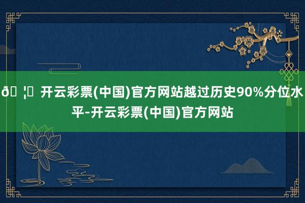 🦄开云彩票(中国)官方网站越过历史90%分位水平-开云彩票(中国)官方网站