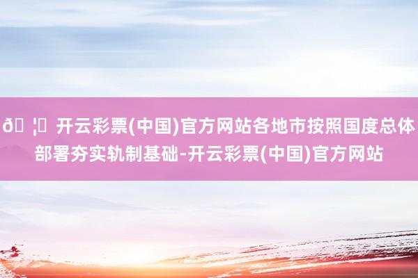 🦄开云彩票(中国)官方网站各地市按照国度总体部署夯实轨制基础-开云彩票(中国)官方网站