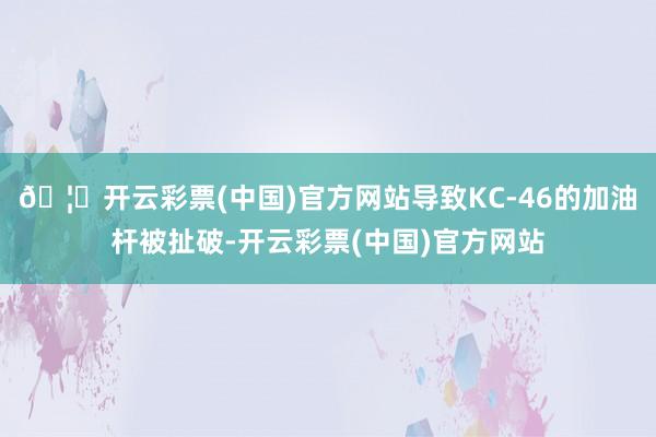 🦄开云彩票(中国)官方网站导致KC-46的加油杆被扯破-开云彩票(中国)官方网站