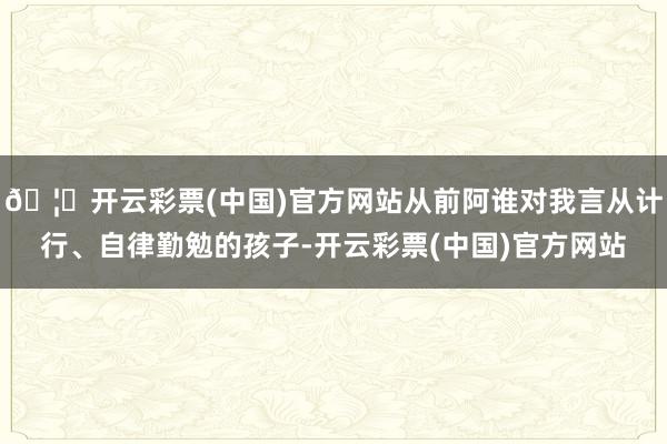 🦄开云彩票(中国)官方网站从前阿谁对我言从计行、自律勤勉的孩子-开云彩票(中国)官方网站