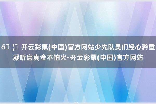 🦄开云彩票(中国)官方网站少先队员们经心矜重凝听磨真金不怕火-开云彩票(中国)官方网站