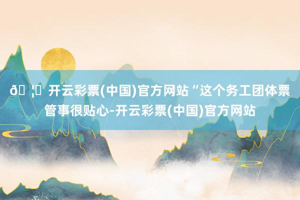 🦄开云彩票(中国)官方网站 “这个务工团体票管事很贴心-开云彩票(中国)官方网站