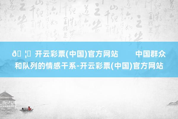 🦄开云彩票(中国)官方网站 中国群众和队列的情感干系-开云彩票(中国)官方网站