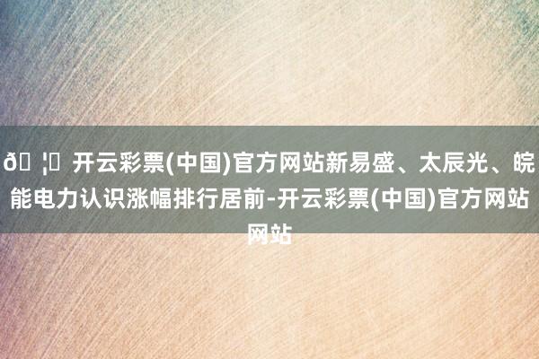 🦄开云彩票(中国)官方网站新易盛、太辰光、皖能电力认识涨幅排行居前-开云彩票(中国)官方网站