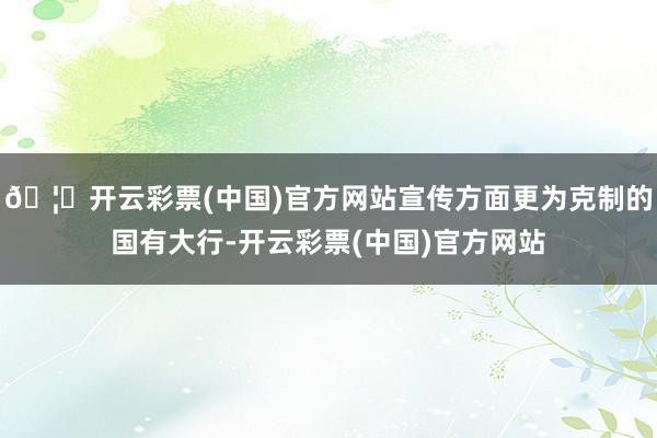 🦄开云彩票(中国)官方网站宣传方面更为克制的国有大行-开云彩票(中国)官方网站