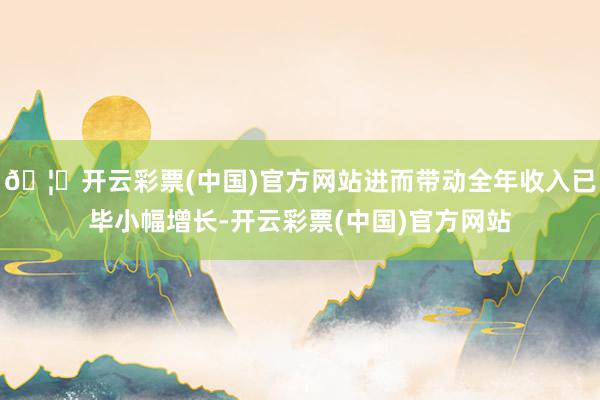 🦄开云彩票(中国)官方网站进而带动全年收入已毕小幅增长-开云彩票(中国)官方网站