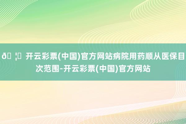 🦄开云彩票(中国)官方网站病院用药顺从医保目次范围-开云彩票(中国)官方网站