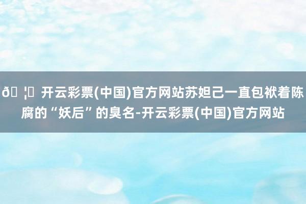 🦄开云彩票(中国)官方网站苏妲己一直包袱着陈腐的“妖后”的臭名-开云彩票(中国)官方网站