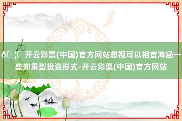 🦄开云彩票(中国)官方网站忽视可以相宜海涵一些郑重型投资形式-开云彩票(中国)官方网站