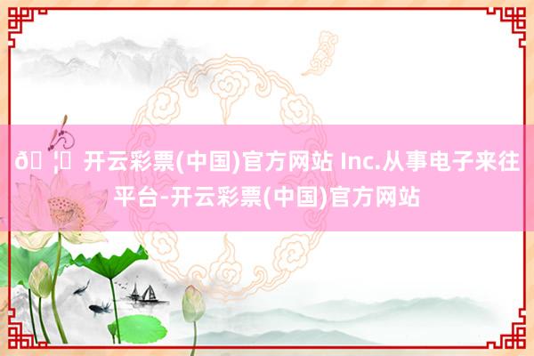 🦄开云彩票(中国)官方网站 Inc.从事电子来往平台-开云彩票(中国)官方网站