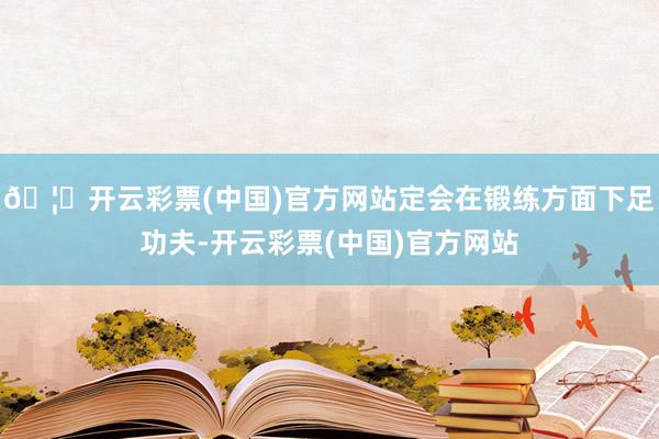 🦄开云彩票(中国)官方网站定会在锻练方面下足功夫-开云彩票(中国)官方网站