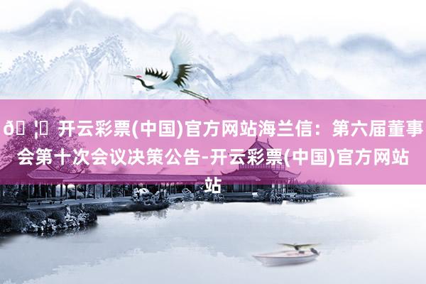 🦄开云彩票(中国)官方网站海兰信:第六届董事会第十次会议决策公告-开云彩票(中国)官方网站