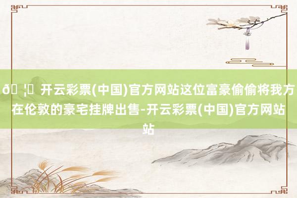 🦄开云彩票(中国)官方网站这位富豪偷偷将我方在伦敦的豪宅挂牌出售-开云彩票(中国)官方网站