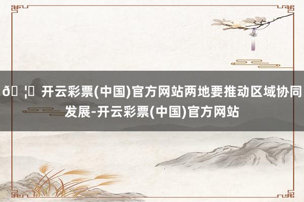 🦄开云彩票(中国)官方网站两地要推动区域协同发展-开云彩票(中国)官方网站